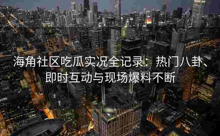 海角社区吃瓜实况全记录：热门八卦、即时互动与现场爆料不断