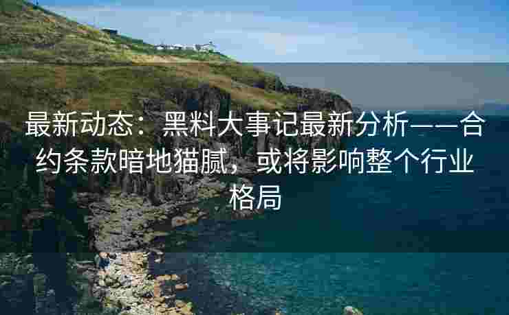最新动态：黑料大事记最新分析——合约条款暗地猫腻，或将影响整个行业格局