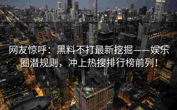 网友惊呼：黑料不打最新挖掘——娱乐圈潜规则，冲上热搜排行榜前列！