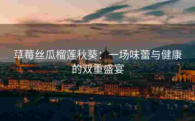 草莓丝瓜榴莲秋葵：一场味蕾与健康的双重盛宴