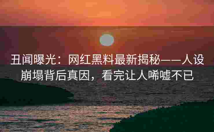 丑闻曝光：网红黑料最新揭秘——人设崩塌背后真因，看完让人唏嘘不已