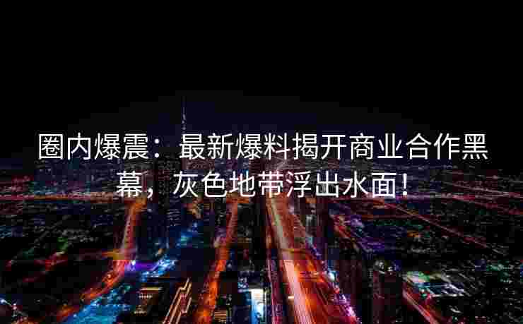 圈内爆震:最新爆料揭开商业合作黑幕,灰色地带浮出水面!