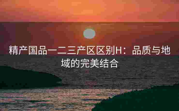 精产国品一二三产区区别H：品质与地域的完美结合