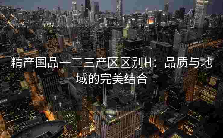 精产国品一二三产区区别H:品质与地域的完美结合