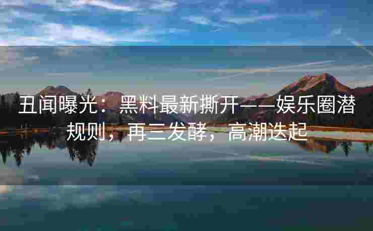 丑闻曝光：黑料最新撕开——娱乐圈潜规则，再三发酵，高潮迭起