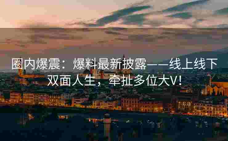 圈内爆震：爆料最新披露——线上线下双面人生，牵扯多位大V！