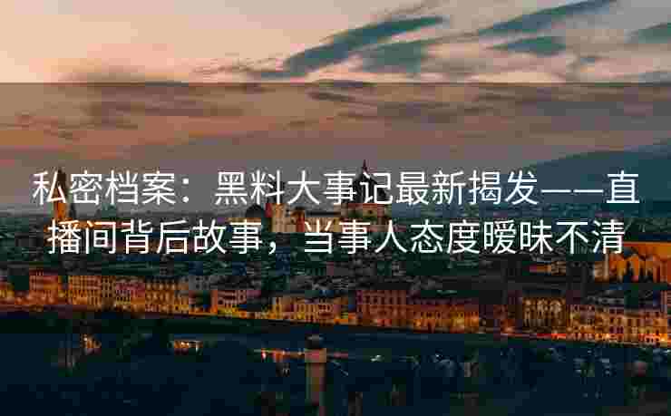 私密档案：黑料大事记最新揭发——直播间背后故事，当事人态度暧昧不清