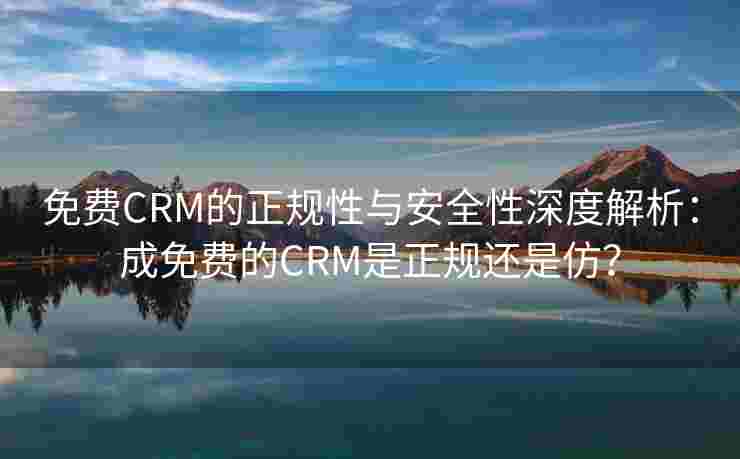 免费CRM的正规性与安全性深度解析：成免费的CRM是正规还是仿？