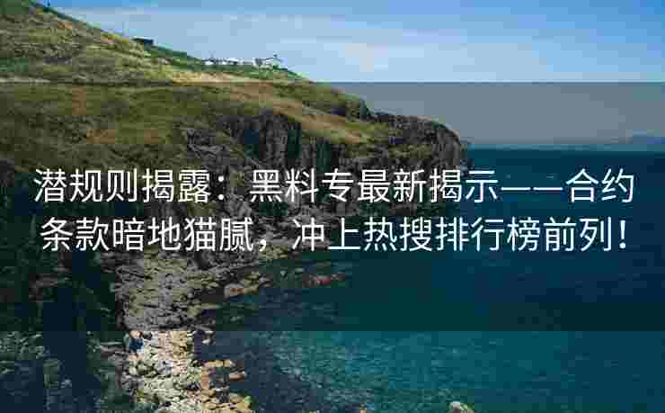 潜规则揭露：黑料专最新揭示——合约条款暗地猫腻，冲上热搜排行榜前列！