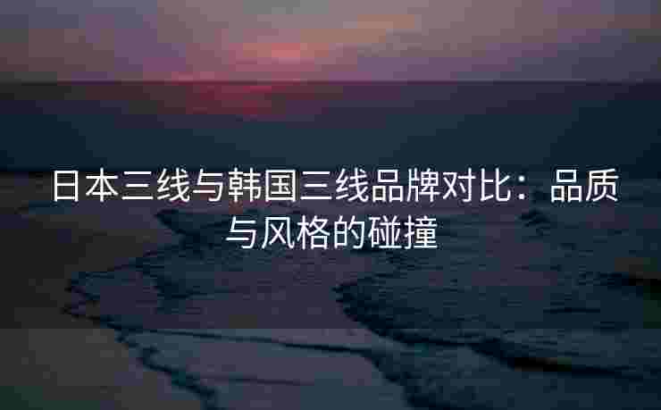 日本三线与韩国三线品牌对比：品质与风格的碰撞