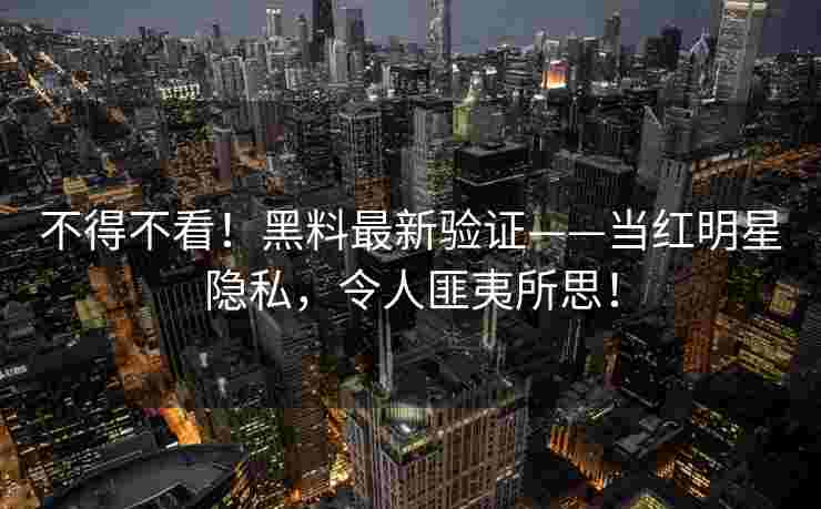 不得不看！黑料最新验证——当红明星隐私，令人匪夷所思！