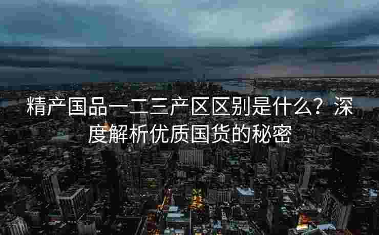 精产国品一二三产区区别是什么？深度解析优质国货的秘密