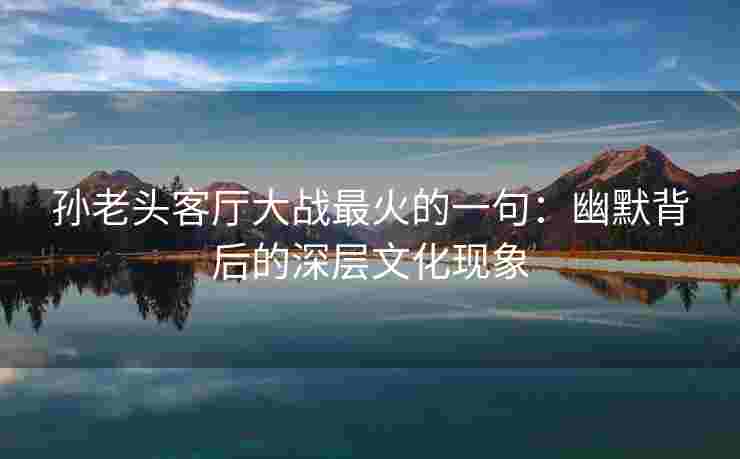 孙老头客厅大战最火的一句：幽默背后的深层文化现象