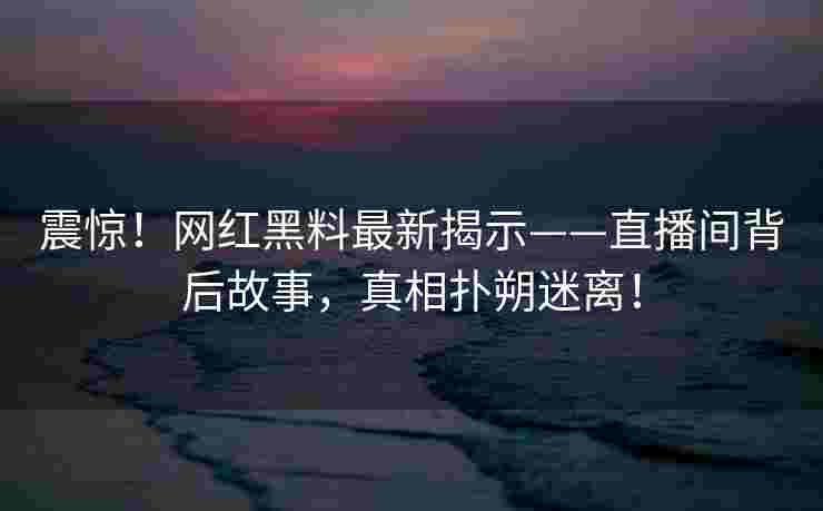 震惊！网红黑料最新揭示——直播间背后故事，真相扑朔迷离！